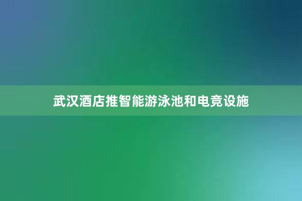 武汉酒店推智能游泳池和电竞设施