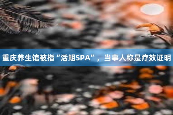 重庆养生馆被指“活蛆SPA”，当事人称是疗效证明