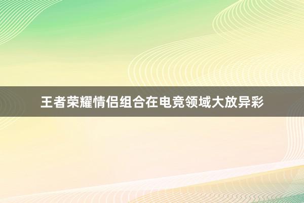 王者荣耀情侣组合在电竞领域大放异彩