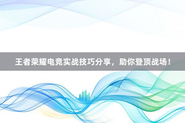 王者荣耀电竞实战技巧分享，助你登顶战场！