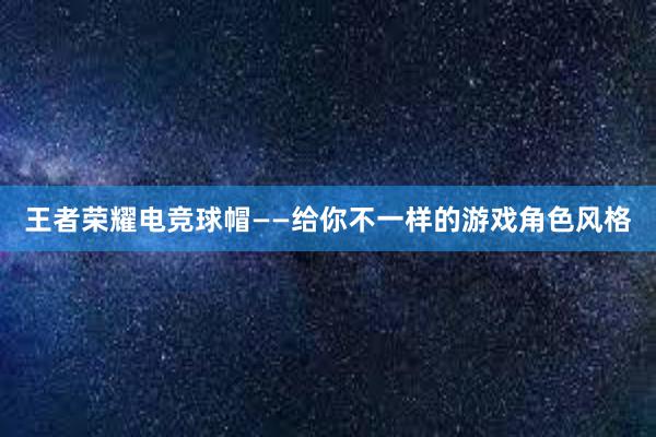 王者荣耀电竞球帽——给你不一样的游戏角色风格