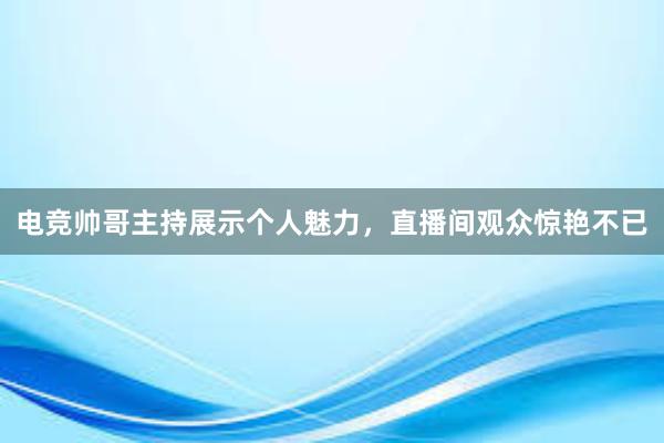 电竞帅哥主持展示个人魅力，直播间观众惊艳不已