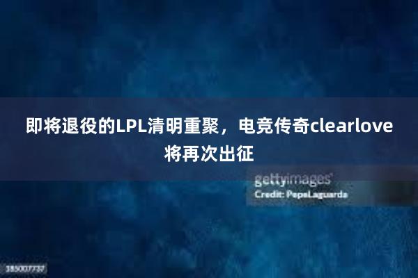 即将退役的LPL清明重聚，电竞传奇clearlove将再次出征