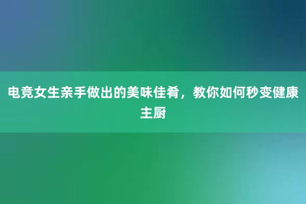 电竞女生亲手做出的美味佳肴，教你如何秒变健康主厨