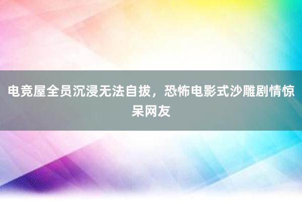 电竞屋全员沉浸无法自拔，恐怖电影式沙雕剧情惊呆网友