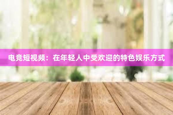 电竞短视频：在年轻人中受欢迎的特色娱乐方式