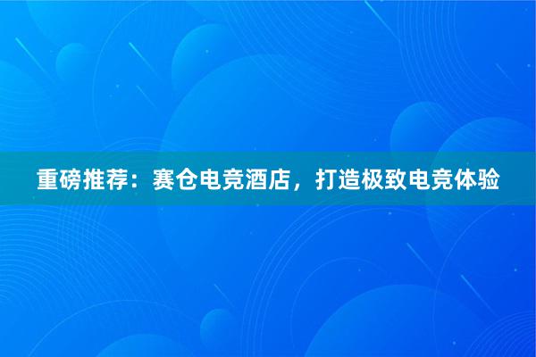 重磅推荐：赛仓电竞酒店，打造极致电竞体验