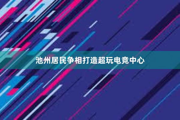 池州居民争相打造超玩电竞中心