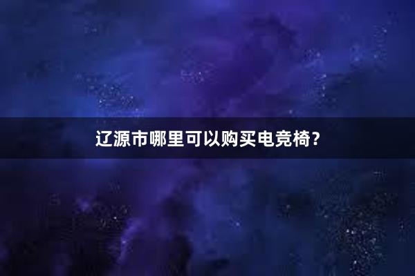 辽源市哪里可以购买电竞椅？