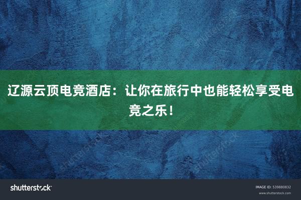 辽源云顶电竞酒店：让你在旅行中也能轻松享受电竞之乐！