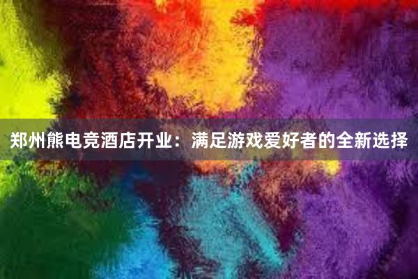 郑州熊电竞酒店开业：满足游戏爱好者的全新选择