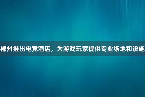 郴州推出电竞酒店，为游戏玩家提供专业场地和设施