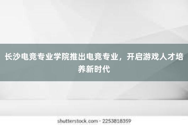 长沙电竞专业学院推出电竞专业，开启游戏人才培养新时代