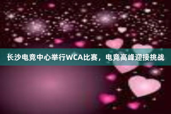 长沙电竞中心举行WCA比赛，电竞高峰迎接挑战