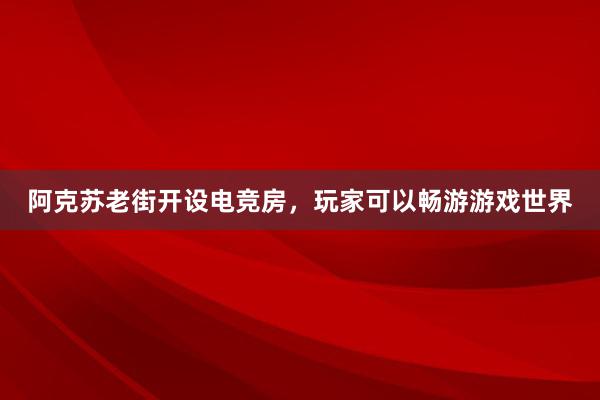 阿克苏老街开设电竞房，玩家可以畅游游戏世界