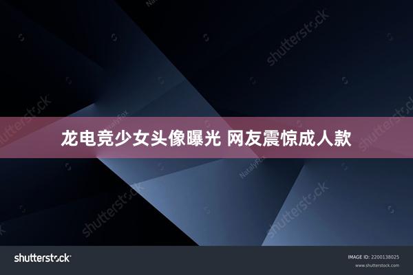 龙电竞少女头像曝光 网友震惊成人款